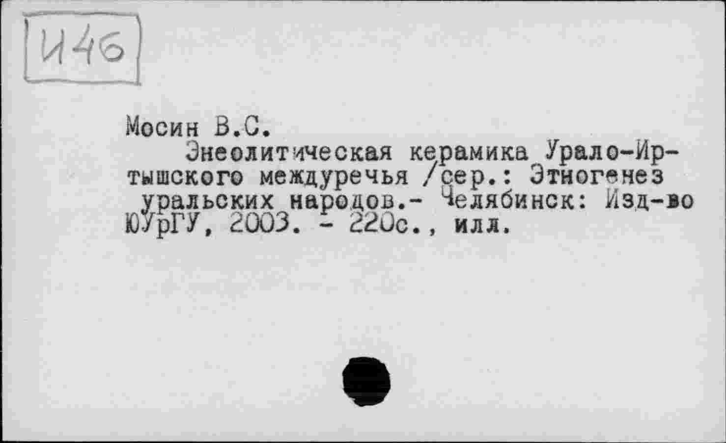 ﻿Мосин В.С.
Эне ©литическая керамика Урало-Иртышского междуречья /сер.: Этногенез уральских народов.- Челябинск: Изд-ю ЮУрГУ, 2003. - 220с., илл.